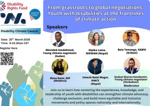From grassroots to global negotiations: Youth with disabilities at the frontlines of climate action Date: 25 March 2026 Time: 09:00–10:30 CET Link to register Speakers: Abotaleb Seedahmed, Young climate negotiator (Sudan) Dipika Lama, National Indigenous Disabled Women Association-Nepal (NIDWAN) Beia Temango, Kiribati Association of the Blind and Visually Impaired (KABVI) Elena Ratoi, European Disability Forum (Moldova) Umesh Balal Magar, Nepal Water Conservation Foundations (NWCF) Moderator: Kudzai Sharon Kandemiri, Young climate negotiator (Zimbabwe) Description: Join us to learn how centering the experiences, knowledge, and leadership of youth with disabilities can strengthen climate advocacy, challenge exclusion, and build more equitable and inclusive movements and policy spaces nationally and internationally.